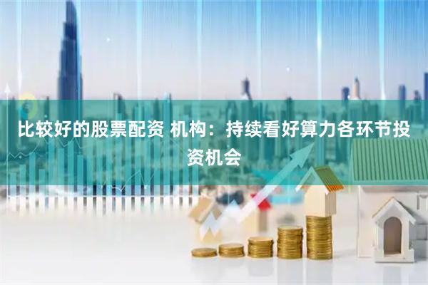 比较好的股票配资 机构：持续看好算力各环节投资机会