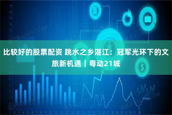比较好的股票配资 跳水之乡湛江：冠军光环下的文旅新机遇｜粤动21城