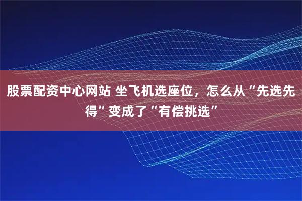 股票配资中心网站 坐飞机选座位，怎么从“先选先得”变成了“有偿挑选”
