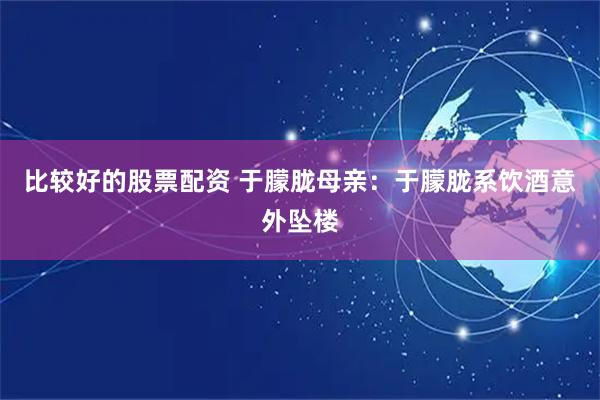 比较好的股票配资 于朦胧母亲：于朦胧系饮酒意外坠楼