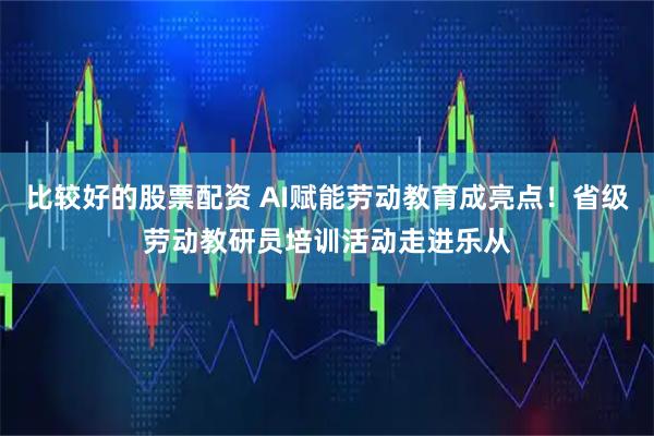 比较好的股票配资 AI赋能劳动教育成亮点！省级劳动教研员培训活动走进乐从
