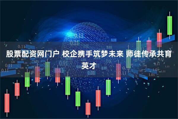 股票配资网门户 校企携手筑梦未来 师徒传承共育英才