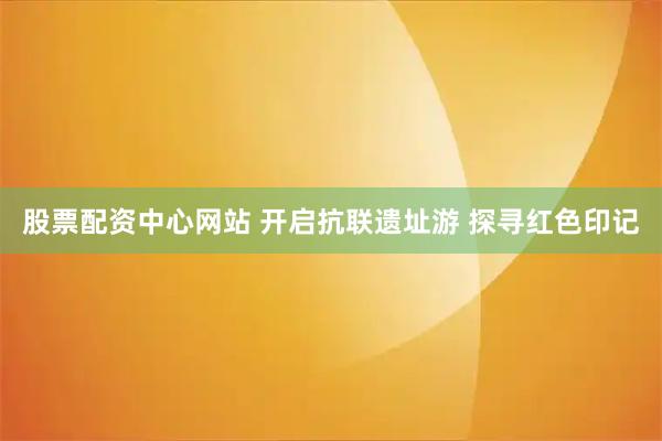 股票配资中心网站 开启抗联遗址游 探寻红色印记