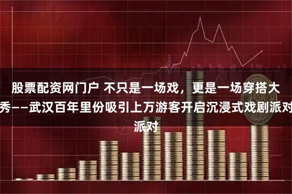 股票配资网门户 不只是一场戏，更是一场穿搭大秀——武汉百年里份吸引上万游客开启沉浸式戏剧派对