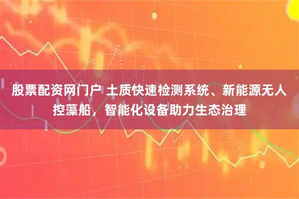 股票配资网门户 土质快速检测系统、新能源无人控藻船，智能化设备助力生态治理