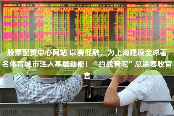 股票配资中心网站 以赛促融，为上海建设全球著名体育城市注入基层动能！“约战普陀”总决赛收官