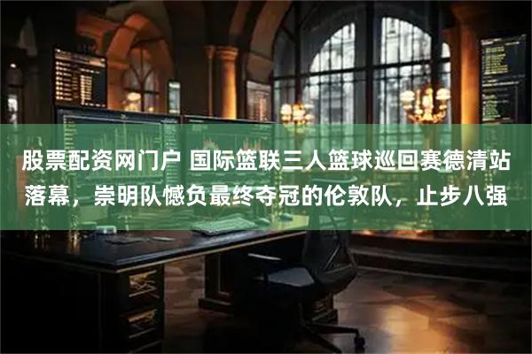 股票配资网门户 国际篮联三人篮球巡回赛德清站落幕，崇明队憾负最终夺冠的伦敦队，止步八强