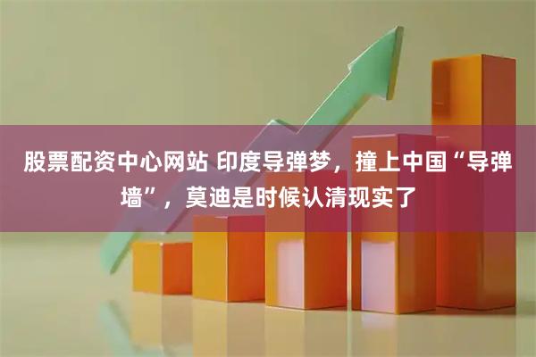 股票配资中心网站 印度导弹梦，撞上中国“导弹墙”，莫迪是时候认清现实了