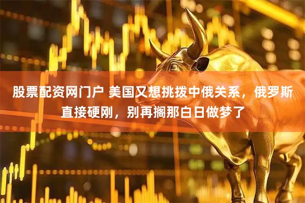 股票配资网门户 美国又想挑拨中俄关系，俄罗斯直接硬刚，别再搁那白日做梦了