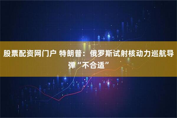 股票配资网门户 特朗普：俄罗斯试射核动力巡航导弹“不合适”