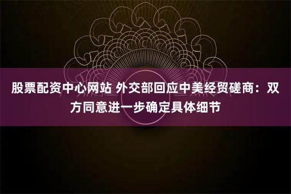 股票配资中心网站 外交部回应中美经贸磋商：双方同意进一步确定具体细节