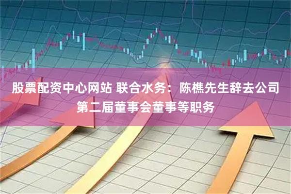 股票配资中心网站 联合水务：陈樵先生辞去公司第二届董事会董事等职务