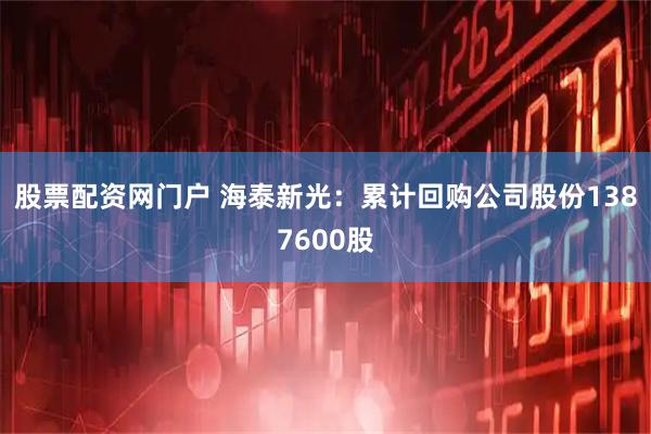 股票配资网门户 海泰新光：累计回购公司股份1387600股