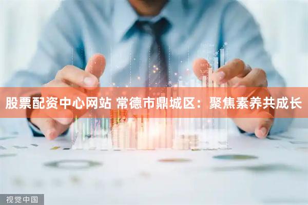 股票配资中心网站 常德市鼎城区：聚焦素养共成长