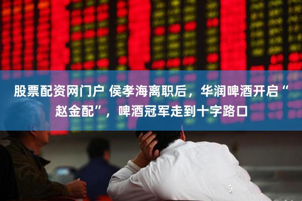 股票配资网门户 侯孝海离职后，华润啤酒开启“赵金配”，啤酒冠军走到十字路口