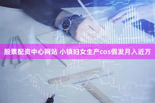 股票配资中心网站 小镇妇女生产cos假发月入近万