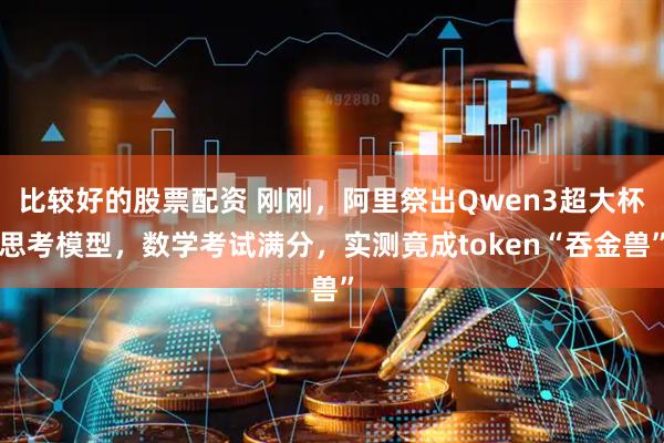 比较好的股票配资 刚刚，阿里祭出Qwen3超大杯思考模型，数学考试满分，实测竟成token“吞金兽”