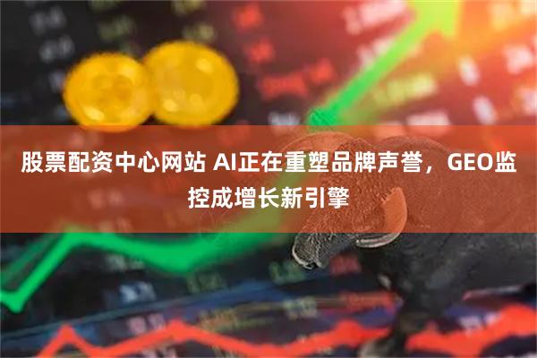 股票配资中心网站 AI正在重塑品牌声誉，GEO监控成增长新引擎
