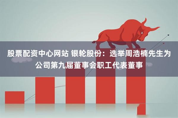 股票配资中心网站 银轮股份：选举周浩楠先生为公司第九届董事会职工代表董事