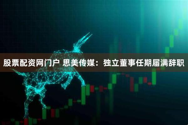 股票配资网门户 思美传媒：独立董事任期届满辞职