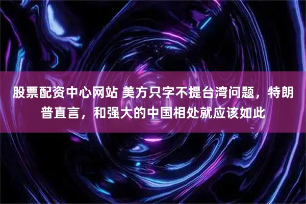 股票配资中心网站 美方只字不提台湾问题，特朗普直言，和强大的中国相处就应该如此