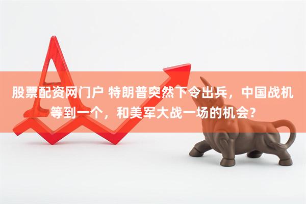 股票配资网门户 特朗普突然下令出兵，中国战机等到一个，和美军大战一场的机会？