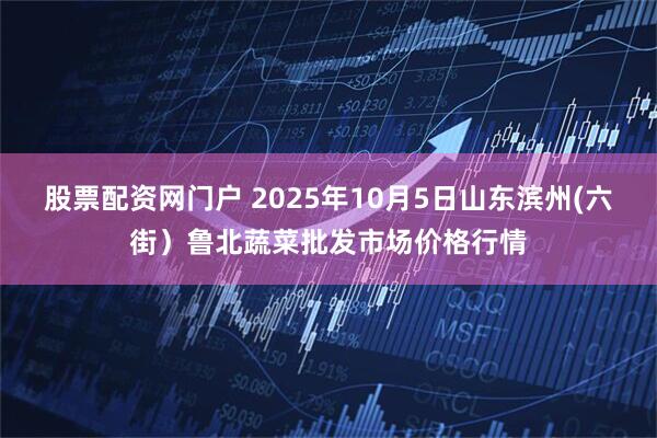 股票配资网门户 2025年10月5日山东滨州(六街）鲁北蔬菜批发市场价格行情