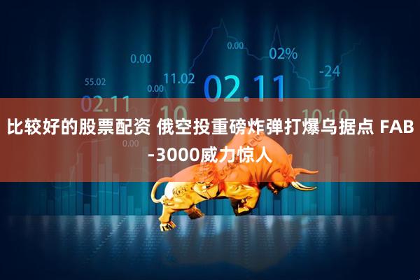 比较好的股票配资 俄空投重磅炸弹打爆乌据点 FAB-3000威力惊人