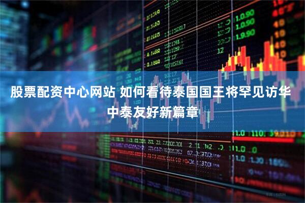 股票配资中心网站 如何看待泰国国王将罕见访华 中泰友好新篇章