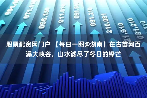 股票配资网门户 【每日一图@湖南】在古苗河百瀑大峡谷，山水滤尽了冬日的锋芒