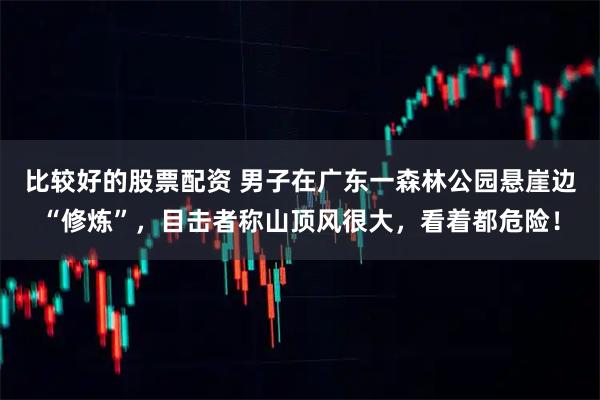比较好的股票配资 男子在广东一森林公园悬崖边“修炼”，目击者称山顶风很大，看着都危险！