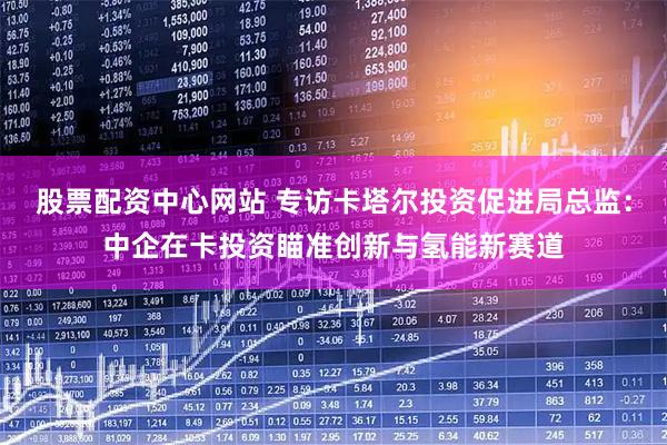 股票配资中心网站 专访卡塔尔投资促进局总监：中企在卡投资瞄准创新与氢能新赛道