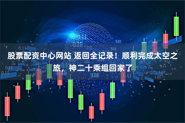 股票配资中心网站 返回全记录！顺利完成太空之旅，神二十乘组回家了