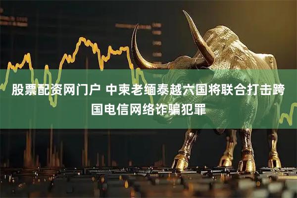 股票配资网门户 中柬老缅泰越六国将联合打击跨国电信网络诈骗犯罪