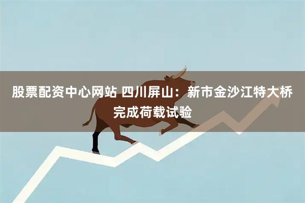 股票配资中心网站 四川屏山：新市金沙江特大桥完成荷载试验