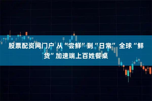 股票配资网门户 从“尝鲜”到“日常” 全球“鲜货”加速端上百姓餐桌