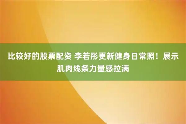 比较好的股票配资 李若彤更新健身日常照！展示肌肉线条力量感拉满