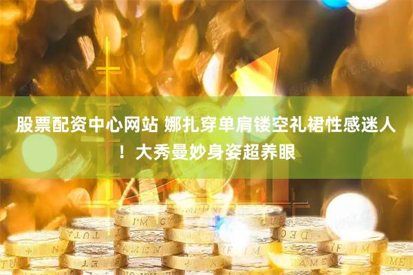 股票配资中心网站 娜扎穿单肩镂空礼裙性感迷人！大秀曼妙身姿超养眼