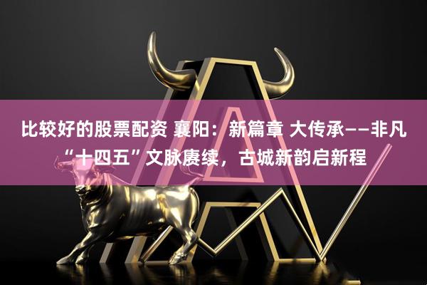 比较好的股票配资 襄阳：新篇章 大传承——非凡“十四五”文脉赓续，古城新韵启新程