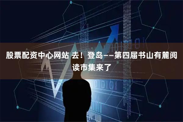 股票配资中心网站 去！登岛——第四届书山有麓阅读市集来了
