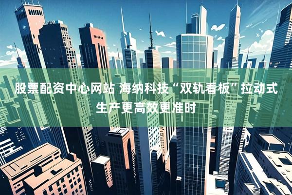 股票配资中心网站 海纳科技“双轨看板”拉动式生产更高效更准时