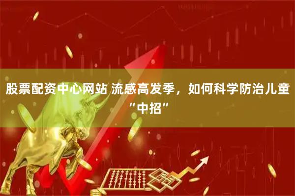 股票配资中心网站 流感高发季，如何科学防治儿童“中招”