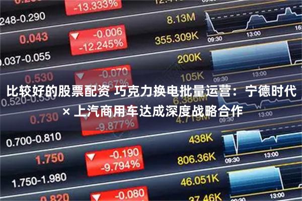 比较好的股票配资 巧克力换电批量运营：宁德时代 × 上汽商用车达成深度战略合作
