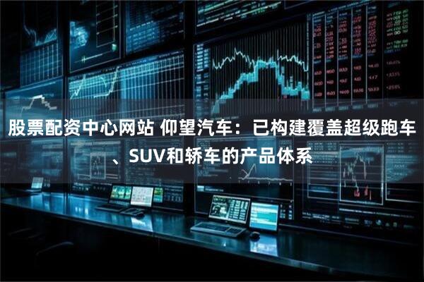 股票配资中心网站 仰望汽车：已构建覆盖超级跑车、SUV和轿车的产品体系