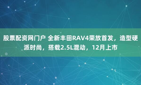 股票配资网门户 全新丰田RAV4荣放首发，造型硬派时尚，搭载2.5L混动，12月上市