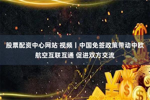 股票配资中心网站 视频丨中国免签政策带动中欧航空互联互通 促进双方交流