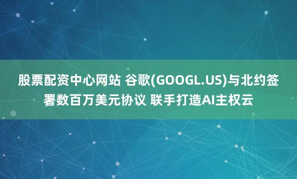 股票配资中心网站 谷歌(GOOGL.US)与北约签署数百万美元协议 联手打造AI主权云