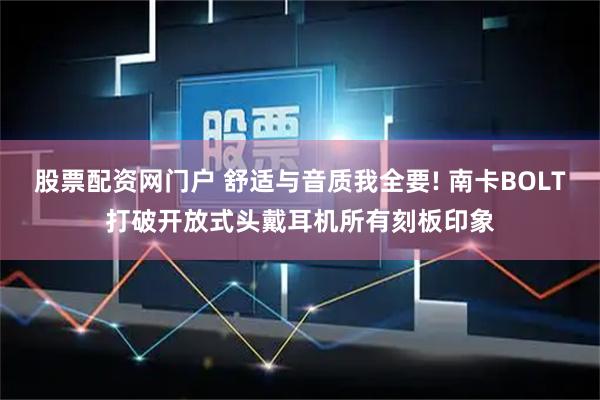 股票配资网门户 舒适与音质我全要! 南卡BOLT打破开放式头戴耳机所有刻板印象