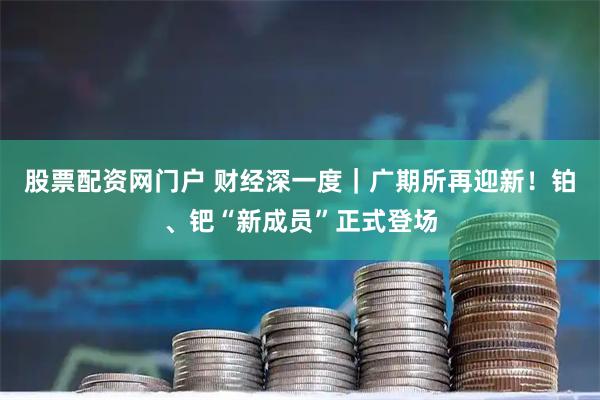 股票配资网门户 财经深一度｜广期所再迎新！铂、钯“新成员”正式登场