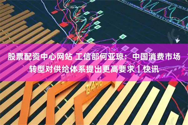 股票配资中心网站 工信部何亚琼：中国消费市场转型对供给体系提出更高要求｜快讯